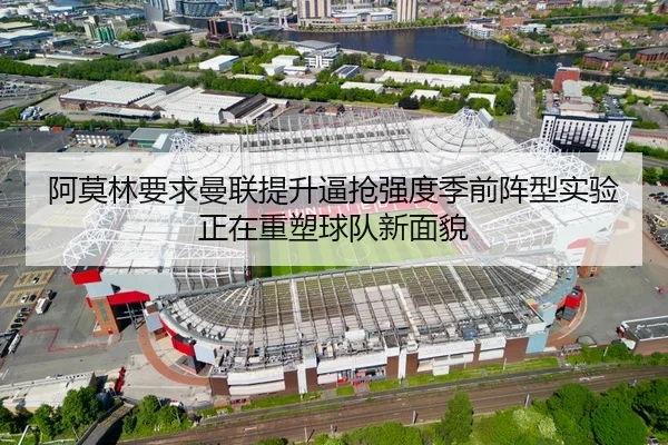 阿莫林要求曼联提升逼抢强度季前阵型实验正在重塑球队新面貌