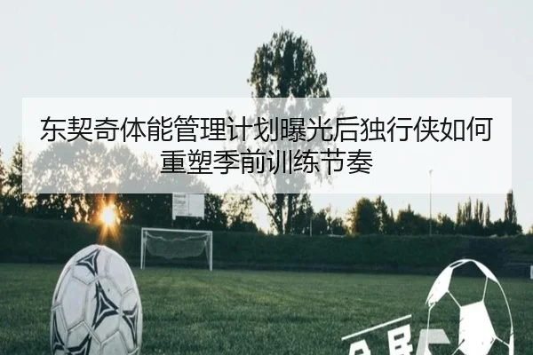 东契奇体能管理计划曝光后独行侠如何重塑季前训练节奏