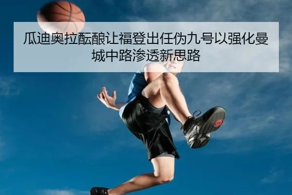 瓜迪奥拉酝酿让福登出任伪九号以强化曼城中路渗透新思路